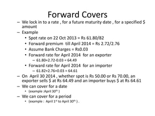 Forward Covers

– We lock in to a rate , for a future maturity date , for a specified $
amount
– Example
• Spot rate on 22 Oct 2013 = Rs 61.80/82
• Forward premium till April 2014 = Rs 2.72/2.76
• Assume Bank Charges = Rs0.03
• Forward rate for April 2014 for an exporter
– 61.80+2.72-0.03 = 64.49

• Forward rate for April 2014 for an importer
– 61.82+2.76+0.03 = 64.61

– On April 30 2014 , whether spot is Rs 50.00 or Rs 70.00, an
exporter sells $ at Rs 64.49 and an importer buys $ at Rs 64.61
– We can cover for a date
• (example :April 30th )

– We can cover for a period
• (example : April 1st to April 30th ) .

 