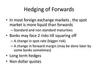 Hedging of Forwards
• In most foreign exchange markets , the spot
market is more liquid than forwards
– Standard and non standard maturities

• Banks may face 2 risks till squaring off
– A change in spot rate (bigger risk)
– A change in forward margin (may be done later by
some banks sometimes)

• Long term hedges
• Non dollar quotes

 
