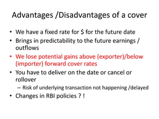 Advantages /Disadvantages of a cover
• We have a fixed rate for $ for the future date
• Brings in predictability to the future earnings /
outflows
• We lose potential gains above (exporter)/below
(importer) forward cover rates
• You have to deliver on the date or cancel or
rollover
– Risk of underlying transaction not happening /delayed

• Changes in RBI policies ? !

 