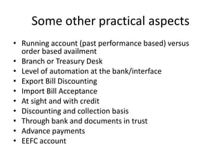 Some other practical aspects
• Running account (past performance based) versus
order based availment
• Branch or Treasury Desk
• Level of automation at the bank/interface
• Export Bill Discounting
• Import Bill Acceptance
• At sight and with credit
• Discounting and collection basis
• Through bank and documents in trust
• Advance payments
• EEFC account

 