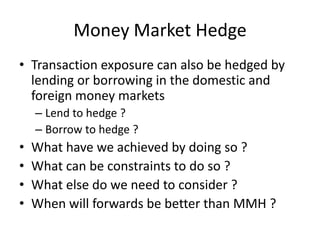 Money Market Hedge
• Transaction exposure can also be hedged by
lending or borrowing in the domestic and
foreign money markets
– Lend to hedge ?
– Borrow to hedge ?

•
•
•
•

What have we achieved by doing so ?
What can be constraints to do so ?
What else do we need to consider ?
When will forwards be better than MMH ?

 