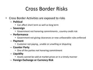 Cross Border Risks
• Cross Border Activities are exposed to risks
– Political
• Can affect short term as well as long term

– Sovereign
• Government not honoring commitments , country credit risk

– Performance
• Government not giving clearances or new unfavorable rules enforced

– Payment
• Customer not paying , unable or unwilling or disputing

– Counter Party
• One of the parties not honoring commitment

– Liquidity
• Assets cannot be sold at market prices or in a timely manner

– Foreign Exchange or Currency Risk

 