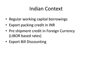 Indian Context
• Regular working capital borrowings
• Export packing credit in INR
• Pre shipment credit in Foreign Currency
(LIBOR based rates)
• Export Bill Discounting

 