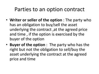 Parties to an option contract
• Writer or seller of the option : The party who
has an obligation to buy/sell the asset
underlying the contract ,at the agreed price
and time , if the option is exercised by the
buyer of the option
• Buyer of the option : The party who has the
right but not the obligation to sell/buy the
asset underlying the contract at the agreed
price and time

 