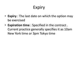 Expiry
• Expiry : The last date on which the option may
be exercised
• Expiration time : Specified in the contract .
Current practice generally specifies it as 10am
New York time or 3pm Tokyo time

 