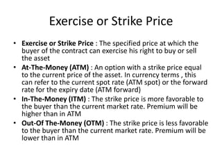 Exercise or Strike Price
• Exercise or Strike Price : The specified price at which the
buyer of the contract can exercise his right to buy or sell
the asset
• At-The-Money (ATM) : An option with a strike price equal
to the current price of the asset. In currency terms , this
can refer to the current spot rate (ATM spot) or the forward
rate for the expiry date (ATM forward)
• In-The-Money (ITM) : The strike price is more favorable to
the buyer than the current market rate. Premium will be
higher than in ATM
• Out-Of The-Money (OTM) : The strike price is less favorable
to the buyer than the current market rate. Premium will be
lower than in ATM

 