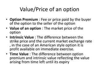 Value/Price of an option
• Option Premium : Fee or price paid by the buyer
of the option to the seller of the option
• Value of an option : The market price of the
option
• Intrinsic Value : The difference between the
strike price and the current market exchange rate
, in the case of an American style option it is
profit available on immediate exercise.
• Time Value : The difference between option
premium and intrinsic value reflecting the value
arising from time left until its expiry

 