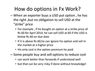 How do options in Fx Work?
– When an exporter buys a USD put option , he has
the right ,but no obligation to sell USD at the
“strike” price
• For example , if he bought an option at a strike price of
Rs 60 for April 2014, he can sell USD at 60 if the USD is
below Rs 60 on due date
• If it is above Rs 60,he can ignore his option and sell in
the market at a higher price
• His only cost is the option premium he paid

– Some people buy and sell options to reduce cost
• can work better than forwards if understood well
• but that can be very risky if done without knowledge!

 