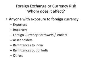 Foreign Exchange or Currency Risk
Whom does it affect?
• Anyone with exposure to foreign currency
– Exporters
– Importers
– Foreign Currency Borrowers /Lenders
– Asset holders
– Remittances to India
– Remittances out of India
– Others

 