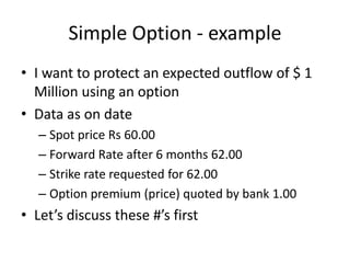Simple Option - example
• I want to protect an expected outflow of $ 1
Million using an option
• Data as on date
– Spot price Rs 60.00
– Forward Rate after 6 months 62.00
– Strike rate requested for 62.00
– Option premium (price) quoted by bank 1.00

• Let’s discuss these #’s first

 