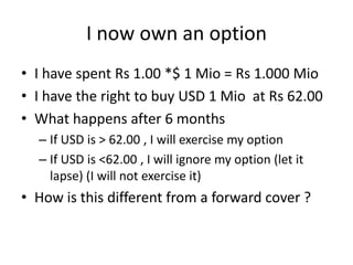 I now own an option
• I have spent Rs 1.00 *$ 1 Mio = Rs 1.000 Mio
• I have the right to buy USD 1 Mio at Rs 62.00
• What happens after 6 months
– If USD is > 62.00 , I will exercise my option
– If USD is <62.00 , I will ignore my option (let it
lapse) (I will not exercise it)

• How is this different from a forward cover ?

 