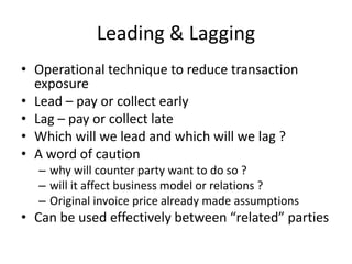 Leading & Lagging
• Operational technique to reduce transaction
exposure
• Lead – pay or collect early
• Lag – pay or collect late
• Which will we lead and which will we lag ?
• A word of caution
– why will counter party want to do so ?
– will it affect business model or relations ?
– Original invoice price already made assumptions

• Can be used effectively between “related” parties

 