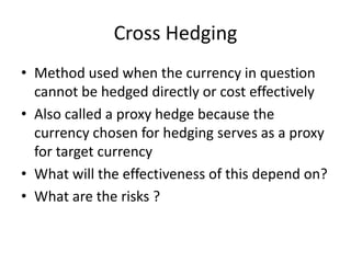 Cross Hedging
• Method used when the currency in question
cannot be hedged directly or cost effectively
• Also called a proxy hedge because the
currency chosen for hedging serves as a proxy
for target currency
• What will the effectiveness of this depend on?
• What are the risks ?

 
