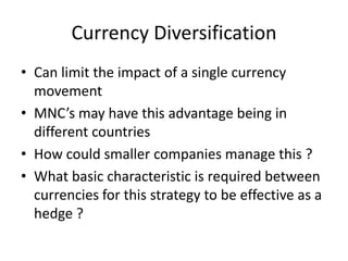 Currency Diversification
• Can limit the impact of a single currency
movement
• MNC’s may have this advantage being in
different countries
• How could smaller companies manage this ?
• What basic characteristic is required between
currencies for this strategy to be effective as a
hedge ?

 