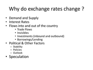 Why do exchange rates change ?
• Demand and Supply
• Interest Rates
• Flows into and out of the country
•
•
•
•

Trade Flows
Invisibles
Investments (inbound and outbound)
Borrowings/Lending

• Political & Other Factors
– Stability
– Policies
– Outlook

• Speculation

 