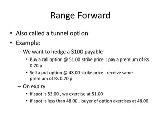 Range Forward
• Also called a tunnel option
• Example:
– We want to hedge a $100 payable
• Buy a call option @ 51.00 strike price : pay a premium of Rs
0.70 p
• Sell a put option @ 48.00 strike price : receive same
premium of Rs 0.70 p

– On expiry
• If spot is 53.00 , we exercise at 51.00
• If spot is less than 48.00 , buyer of option exercises at 48.00

 