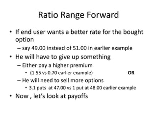 Ratio Range Forward
• If end user wants a better rate for the bought
option
– say 49.00 instead of 51.00 in earlier example

• He will have to give up something
– Either pay a higher premium
• (1.55 vs 0.70 earlier example)

OR

– He will need to sell more options
• 3.1 puts at 47.00 vs 1 put at 48.00 earlier example

• Now , let’s look at payoffs

 