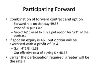Participating Forward
• Combination of forward contract and option
– Forward rate on that day 49.38
– Price of 50 put 1.87
– Gap of 62 p used to buy a put option for 1/3rd of the
contract

• If spot on expiry is 46 , put option will be
exercised with a profit of Rs 4
– Gain 4*1/3 =1.33
– Our effective cost of buying $ = 48.67

• Larger the participation required, greater will be
the rate !

 