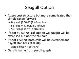 Seagull Option
• A zero cost structure but more complicated than
simple range forward
– Buy call @ 50.00 (1.40 outflow)
– Sell put @ 47.00(0.50 inflow)
– Sell call @ 50.70 (0.90 inflow)

• If spot 50-50.70 , call option we bought will be
exercised but not the call sold
• If spot > 50.70, both calls will be exercised and
payoff stabilizes at 0.70p
– Actual cost = (spot-0.70)

• Gets its name from payoff graph

 
