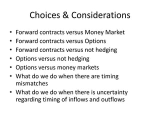 Choices & Considerations
•
•
•
•
•
•

Forward contracts versus Money Market
Forward contracts versus Options
Forward contracts versus not hedging
Options versus not hedging
Options versus money markets
What do we do when there are timing
mismatches
• What do we do when there is uncertainty
regarding timing of inflows and outflows

 