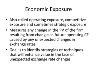 Economic Exposure
• Also called operating exposure, competitive
exposure and sometimes strategic exposure
• Measures any change in the PV of the firm
resulting from changes in future operating CF
caused by any unexpected changes in
exchange rates
• Goal is to identify strategies or techniques
that will enhance value in the face of
unexpected exchange rate changes

 