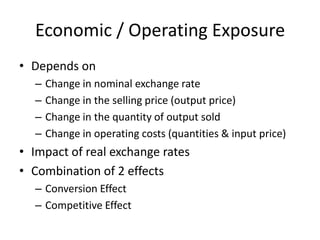 Economic / Operating Exposure
• Depends on
–
–
–
–

Change in nominal exchange rate
Change in the selling price (output price)
Change in the quantity of output sold
Change in operating costs (quantities & input price)

• Impact of real exchange rates
• Combination of 2 effects
– Conversion Effect
– Competitive Effect

 
