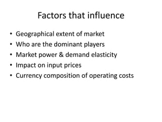 Factors that influence
•
•
•
•
•

Geographical extent of market
Who are the dominant players
Market power & demand elasticity
Impact on input prices
Currency composition of operating costs

 