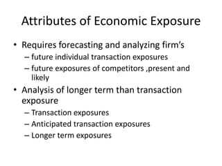 Attributes of Economic Exposure
• Requires forecasting and analyzing firm’s
– future individual transaction exposures
– future exposures of competitors ,present and
likely

• Analysis of longer term than transaction
exposure
– Transaction exposures
– Anticipated transaction exposures
– Longer term exposures

 