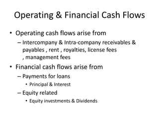 Operating & Financial Cash Flows
• Operating cash flows arise from
– Intercompany & Intra-company receivables &
payables , rent , royalties, license fees
, management fees

• Financial cash flows arise from
– Payments for loans
• Principal & Interest

– Equity related
• Equity investments & Dividends

 