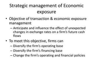 Strategic management of Economic
exposure
• Objective of transaction & economic exposure
management
– Anticipate and influence the effect of unexpected
changes in exchange rates on a firm’s future cash
flows

• To meet this objective, firms can
– Diversify the firm’s operating base
– Diversify the firm’s financing base
– Change the firm’s operating and financial policies

 