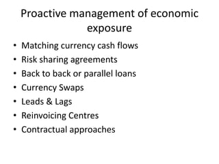 Proactive management of economic
exposure
•
•
•
•
•
•
•

Matching currency cash flows
Risk sharing agreements
Back to back or parallel loans
Currency Swaps
Leads & Lags
Reinvoicing Centres
Contractual approaches

 