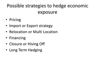 Possible strategies to hedge economic
exposure
•
•
•
•
•
•

Pricing
Import or Export strategy
Relocation or Multi Location
Financing
Closure or Hiving Off
Long Term Hedging

 
