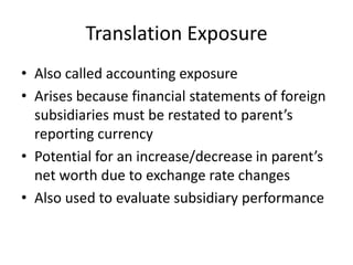 Translation Exposure
• Also called accounting exposure
• Arises because financial statements of foreign
subsidiaries must be restated to parent’s
reporting currency
• Potential for an increase/decrease in parent’s
net worth due to exchange rate changes
• Also used to evaluate subsidiary performance

 