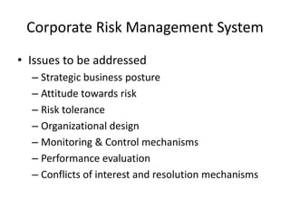 Corporate Risk Management System
• Issues to be addressed
– Strategic business posture
– Attitude towards risk
– Risk tolerance
– Organizational design
– Monitoring & Control mechanisms
– Performance evaluation
– Conflicts of interest and resolution mechanisms

 