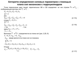 Алгоритм определения силовых параметров с помощью
плана сил механизма с гидроцилиндром
n
Точка пересечения двух линий, параллельных АВ и СВ определяет на них отрезки Z F14 и Z F34 ,
n
n
n
F14 и F34 .
изображающие векторы сил
n
n
n
n
F14 = K F ZF14 ; F34 = K F ZF34

∑F = 0
3
или

FПГ3 + G 3 + FC3 + F34 + F32 = 0

(2.115)

откуда F32 = K F ZF32 .
∑F = 0
2

F∑ 21 + FПГ 2 + G 2 + F23 + FT 21 + Fy = 0
// AB
⊥ AB
здесь F∑ 21 = F′21 + F′′21,
F23 = −F32 .
Величины F y и F∑ 21 определяются из плана сил (рис. 2.20, б).

(2.116)

Fy = K F ZFy ; F∑ 21 = K F ⋅ ZF∑ 21

ZF∑ 21 ввиду малости на плане сил не показана.

∑ M k′′ = 0;
2

′
− M k′′ ( F21 ) + M k′′ (G 2 ) + M k′′ (FПГ 2 ) + M k′′ (F23 ) = 0;

Откуда
M (G ) + M k′′ ( FПГ 2 ) + M k′′ ( F23 ) F′′ = F − F′ .
′
F21 = k′′ 2
, 21 ∑ 21 21
 k′′k′

(2.117)

 