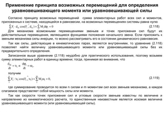 Применение принципа возможных перемещений для определения
уравновешивающего момента или уравновешивающей силы
Согласно принципу возможных перемещений сумма элементарных работ всех сил и моментов,
приложенных к системе, находящейся в равновесии, на возможных перемещениях системы равна нулю
∧
n
n
(2.118)
∑ Fi ⋅ d Si cos(Fi , d Si ) + ∑ M i dϕi = 0
1
1
Для механизма возможными перемещениями звеньев и точек приложения сил будут их
действительные перемещения, являющиеся функциями положения начального звена. Если приложить к
звеньям механизма силы инерции, то можно рассматривать его в состоянии динамического равновесия.
Так как силы, действующие в кинематических парах, являются внутренними, то уравнение (2.118)
позволяет найти величину уравновешивающего момента или уравновешивающей силы без их
предварительного определения.
Записанное выше уравнение (2.118) неудобно для практического использования, поэтому возьмем
сумму элементарных работ в единицу времени; тогда, принимая во внимание, что
dSi
dϕi
= υi и
= ωi ,
dt
dt
получим
n

∧

m

∑ Fi ⋅ υi cos(Fi , υi ) + ∑ Miωi = 0,
1

(2.119)

1

где суммирование проводится по всем n силам и m моментам сил всех звеньев механизма, а каждое
слагаемое представляет собой мощность силы или момента.
Так как скорости точек приложения сил и угловые скорости звеньев известны по величине и
направлению из кинематического расчета, то единственным неизвестным является искомая величина
уравновешивающего момента (или уравновешивающей силы).

 