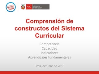 Comprensión de
constructos del Sistema
Curricular
Competencia
Capacidad
Indicadores
Aprendizajes fundamentales
Lima, octubre de 2013

 