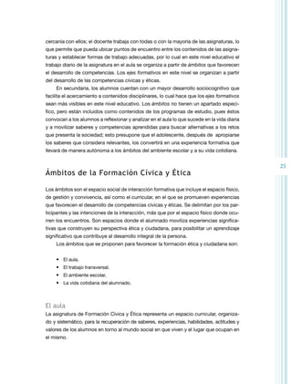 cercanía con ellos; el docente trabaja con todas o con la mayoría de las asignaturas, lo
que permite que pueda ubicar puntos de encuentro entre los contenidos de las asignaturas y establecer formas de trabajo adecuadas, por lo cual en este nivel educativo el
trabajo diario de la asignatura en el aula se organiza a partir de ámbitos que favorecen
el desarrollo de competencias. Los ejes formativos en este nivel se organizan a partir
del desarrollo de las competencias cívicas y éticas.
En secundaria, los alumnos cuentan con un mayor desarrollo sociocognitivo que
facilita el acercamiento a contenidos disciplinares, lo cual hace que los ejes formativos
sean más visibles en este nivel educativo. Los ámbitos no tienen un apartado específico, pero están incluidos como contenidos de los programas de estudio, pues éstos
convocan a los alumnos a reflexionar y analizar en el aula lo que sucede en la vida diaria
y a movilizar saberes y competencias aprendidas para buscar alternativas a los retos
que presenta la sociedad; esto presupone que el adolescente, después de apropiarse
los saberes que considera relevantes, los convertirá en una experiencia formativa que
llevará de manera autónoma a los ámbitos del ambiente escolar y a su vida cotidiana.

Ámbitos de la Formación Cívica y Ética
Los ámbitos son el espacio social de interacción formativa que incluye el espacio físico,
de gestión y convivencia, así como el curricular, en el que se promueven experiencias
que favorecen el desarrollo de competencias cívicas y éticas. Se delimitan por los participantes y las intenciones de la interacción, más que por el espacio físico donde ocurren los encuentros. Son espacios donde el alumnado moviliza experiencias significativas que construyen su perspectiva ética y ciudadana, para posibilitar un aprendizaje
significativo que contribuye al desarrollo integral de la persona.
Los ámbitos que se proponen para favorecer la formación ética y ciudadana son:
•	 El aula.
•	 El trabajo transversal.
•	 El ambiente escolar.
•	 La vida cotidiana del alumnado.

El aula
La asignatura de Formación Cívica y Ética representa un espacio curricular, organizado y sistemático, para la recuperación de saberes, experiencias, habilidades, actitudes y
valores de los alumnos en torno al mundo social en que viven y el lugar que ocupan en
el mismo.

25

 