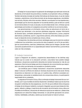 El trabajo en el aula se basa en la aplicación de estrategias que estimulen la toma de
decisiones, la formulación de juicios éticos, el análisis, la comprensión crítica y el diálogo.
También demanda el empleo de fuentes informativas de diversos tipos, el uso de medios
impresos y electrónicos, de los libros de texto de las diversas asignaturas y las bibliotecas de Aula y Escolar, entre otros recursos. Además, se enriquece con las experiencias y
aprendizajes que los alumnos adquieren en los demás ámbitos, pues se tiene en cuenta
la convivencia diaria en el aula, la escuela y la comunidad donde viven, al tiempo que los
aprendizajes promovidos en la asignatura encuentran sentido en la convivencia diaria.
Las aproximaciones a la formación cívica y ética se estructuran en torno de situaciones que demandan a los alumnos plantearse preguntas, emplear información
de diversos tipos, contrastar perspectivas, formular explicaciones y juicios, proponer
alternativas a problemas, asumir y argumentar posturas, entre otras tareas que contribuyen al desarrollo de las competencias cívicas y éticas.
Corresponde a los docentes promover estrategias para que los alumnos analicen
y reflexionen los contenidos y sus puntos de vista al respecto, con el fin de que distingan los conocimientos, creencias, preferencias y datos que los integran. De este modo

26

avanzarán paulatinamente en su capacidad para realizar razonamientos y juicios éticos
cada vez más complejos.

El trabajo transversal
Lograr la integración de saberes y experiencias desarrolladas en las distintas asignaturas que se cursan en la educación primaria y secundaria hace posible trabajar
temáticas o situaciones socialmente relevantes de manera transversal en más de una
asignatura. Esta forma de trabajo permite la integración de conocimientos que respondan a los retos que demanda una sociedad en constante cambio.
Las temáticas para el trabajo transversal o situaciones socialmente relevantes
deben involucrar conflictos de valores en diversas situaciones de la vida social. Dichas
situaciones se relacionan con retos que, en nuestros días, enfrenta la sociedad contemporánea y demandan el establecimiento de compromisos éticos y la participación
responsable de la ciudadanía.
La asignatura Formación Cívica y Ética contempla el trabajo transversal de sus contenidos, por lo que el análisis de dichas situaciones o temáticas implica que los alumnos
recuperen contenidos de otras asignaturas, con el fin de que la reflexión ética enriquezca
el trabajo de los bloques mediante un proyecto integrador que promueve tareas de indagación, reflexión y diálogo. A esta forma de vinculación de la formación cívica y ética con
el análisis de temáticas y situaciones de relevancia social que se realiza en y desde otras
asignaturas se le denomina trabajo transversal, lo cual permite aprovechar los conocimientos, habilidades, actitudes y valores que se promueven en todo el currículo.

 