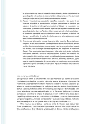 de la información, así como la valoración de las pruebas y errores como fuentes de
aprendizaje. En este sentido, el docente también debe promover en los alumnos la
investigación y el estudio por cuenta propia en fuentes diversas.

8.	 Previsor y negociador de necesidades específicas personales y del grupo. Es posible que el docente se encuentre ante procesos o situaciones no previstas que
requieran de su intervención oportuna mediante el diálogo y la negociación con
los alumnos. Igualmente podrá detectar aspectos que requieren fortalecerse en el
aprendizaje de los alumnos. También deberá prestar atención al clima de trabajo y
de interacción social en el aula, lo cual implicará altos en el camino, la reflexión con
el grupo y la redefinición de pautas de relación, así como la toma de decisiones y la
resolución no violenta de conflictos.

9.	 Promotor de la formación cívica y ética como labor colectiva. Demanda la convergencia de esfuerzos de todos los integrantes de la comunidad escolar. En este
sentido, el docente debe desempeñar un papel importante para impulsar –cuando
sea el caso–, con los colegas de otras asignaturas, los propósitos de Formación
Cívica y Ética para que se vean reflejados en todas ellas, tanto en los contenidos

32

como en las actitudes y acciones cotidianas con los alumnos. Por medio del trabajo colegiado, el docente tiene la oportunidad de plantear estrategias para alentar
conductas que favorezcan la convivencia armónica, solidaria y respetuosa, y proponer la creación de espacios de comunicación con los alumnos para que en ellos
expresen su opinión sobre situaciones que les inquietan dentro del aula, la escuela
y en la vida diaria.

Los recursos didácticos
Se sugiere que entren al aula diferentes tipos de materiales que faciliten a los alumnos tareas como localizar, consultar, contrastar, evaluar y ponderar información. Se
recomienda utilizar constantemente los materiales educativos impresos y digitales que
existen en los centros escolares como los libros de texto, los acervos de las bibliotecas
de Aula y Escolar, materiales en las diferentes lenguas indígenas y de multigrado, entre
otros. Además de los materiales publicados por la Secretaría de Educación Pública,
es necesario considerar el empleo de otros que pueden contribuir a las tareas de indagación y análisis que se proponen, como publicaciones y boletines de instituciones
y organismos públicos, revistas, prensa escrita y publicaciones periódicas, materiales
audiovisuales y otras tecnologías de la información y la comunicación (tic).
Otros recursos son el diálogo –como una forma de reflexión para resolver conflictos o diferencias y como mecanismo para tomar distancia de la propia perspectiva
ética en situaciones de la vida diaria– y la discusión de dilemas morales en situaciones

 