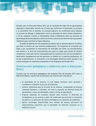 Estudios para la Educación Básica 2011 son el resultado del logro de los aprendizajes
esperados a desarrollar durante los 12 años que conforman el preescolar, la primaria
y la secundaria. Por lo anterior, es necesario generar las condiciones para impulsar
un proceso de diálogo y colaboración entre los docentes de estos niveles educativos,
a fin de compartir criterios e intercambiar ideas y reflexiones sobre los procesos de
aprendizaje de los estudiantes y sobre las formas colectivas de intervención que pueden
realizarse para contribuir al logro educativo.
El grado de dominio de una competencia implica que el docente observe el análisis
que hace el alumno de una situación problemática, los esquemas de actuación que
elige y que representan la interrelación de actitudes que tiene; los procedimientos
que domina y la serie de conocimientos que pone en juego para actuar de manera
competente. Ante este reto es insoslayable que los maestros junto con sus estudiantes,
desarrollen competencias que les permitan un cambio en la práctica profesional, en
el que la planificación, la evaluación y las estrategias didácticas estén acordes a los
nuevos enfoques de enseñanza propuestos en los Programas de Estudio 2011.

Orientaciones pedagógicas y didácticas para la Educación
Básica
Cumplir con los principios pedagógicos del presente Plan de Estudios 2011 para la
Educación Básica, requiere de los docentes una intervención centrada en:
•	 El aprendizaje de los alumnos, lo cual implica reconocer cómo aprenden y
considerarlo al plantear el proceso de enseñanza.

•	 Generar condiciones para la inclusión de los alumnos, considerando los diversos
contextos familiares y culturales, así como la expresión de distintas formas de
pensamiento, niveles de desempeño, estilos y ritmos de aprendizaje.

•	 Propiciar esquemas de actuación docente para favorecer el desarrollo de
competencias en los alumnos a partir de condiciones que permitan la conjunción
de saberes y su aplicación de manera estratégica en la resolución de problemas.

•	 Aplicar estrategias diversificadas para atender de manera pertinente los
requerimientos educativos que le demanden los distintos contextos de la
población escolar.

Guía para el maestro

63

 