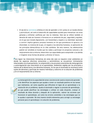 •	 El eje de la convivencia enfatiza el reto de aprender a vivir juntos en un mundo diverso
y pluricultural, así como el desarrollo de capacidades sociales para interactuar con otras
personas y enfrentar conflictos por vías no violentas. Este eje se refiere también al
derecho de todo ser humano a formarse en un ambiente de paz, seguridad y equidad,
en el que sea tratado dignamente, con honestidad y respeto a su identidad. Aprender
a convivir implica generar procesos humanos en los que prevalezcan el aprecio a la
diversidad, la vivencia de la paz, el respeto a los derechos humanos, la aplicación de
los principios democráticos en la vida cotidiana. De esta manera, los adolescentes
podrán ser sensibles al mundo que les rodea y participar en proyectos comunes y de
mejoramiento de su entorno; desarrollar sus capacidades para comprender a los demás
e imaginar otras formas de pensar y afrontar el futuro.

Para lograr las intenciones formativas de estos dos ejes se requiere crear ambientes en
donde los aspectos afectivos (emociones y sentimientos) se encuentren íntimamente
relacionados con el pensamiento, la comprensión y los procesos conscientes de metacognición
y autorregulación que intervienen en el aprendizaje. Ambientes regidos por los principios y
valores de la democracia y los derechos humanos, en los que el alumnado se reconozca como
sujeto de derechos y participe de manera individual y colectiva en la solución de problemas
y en el mejoramiento de su entorno.

La metacognición es la capacidad de tomar conciencia de nuestra manera de aprender
y de identificar los aspectos que ayudan a tener un resultado positivo en las tareas
que realizamos, así como aquellos que dificultan el logro de un aprendizaje o la
resolución de un problema. Ayuda al alumnado a regular su proceso de aprendizaje,
ya que puede planificar las estrategias a utilizar en cada situación, evaluar el
resultado de éstas durante y después de la aplicación, valorar las acciones que
favorecen el aprendizaje, así como los errores cometidos o las estrategias que no
le ayudan a aprender. De esta manera tendrá elementos para corregir su estrategia
personal para el aprendizaje o la solución de problemas.

Guía para el maestro

81

 