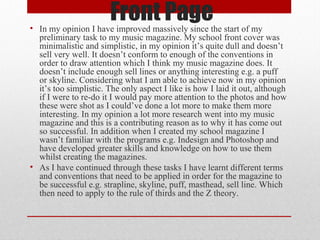 Front Page

• In my opinion I have improved massively since the start of my
preliminary task to my music magazine. My school front cover was
minimalistic and simplistic, in my opinion it’s quite dull and doesn’t
sell very well. It doesn’t conform to enough of the conventions in
order to draw attention which I think my music magazine does. It
doesn’t include enough sell lines or anything interesting e.g. a puff
or skyline. Considering what I am able to achieve now in my opinion
it’s too simplistic. The only aspect I like is how I laid it out, although
if I were to re-do it I would pay more attention to the photos and how
these were shot as I could’ve done a lot more to make them more
interesting. In my opinion a lot more research went into my music
magazine and this is a contributing reason as to why it has come out
so successful. In addition when I created my school magazine I
wasn’t familiar with the programs e.g. Indesign and Photoshop and
have developed greater skills and knowledge on how to use them
whilst creating the magazines.
• As I have continued through these tasks I have learnt different terms
and conventions that need to be applied in order for the magazine to
be successful e.g. strapline, skyline, puff, masthead, sell line. Which
then need to apply to the rule of thirds and the Z theory.

 