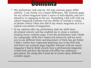 Contents
• My preliminary task and my AS task contents pages differ
entirely. I can clearly see a major difference. My contents page
for my school magazine lacks a sense of individuality and isn’t
attractive or engaging to the eye. Something I did well with my
school magazine contents was my ability to include a variety
of photos which I then also did in my music magazine as it is a
typical convention of magazines.
• In my opinion after my preliminary task my skills have
developed entirely and has enabled me to create a realistic
looking music contents page. From the preliminary task I think
my typography skills have improved massively and my keen
eye to use different fonts and placement of fonts has got better.
I didn’t realise how important planning was in the first task
and threw my contents page together whereas with my music
magazine I had to think closely how a professional magazine
would look and how the layout will affect my audiences
perception. By doing this it lead me to create many different
contents pages.

 
