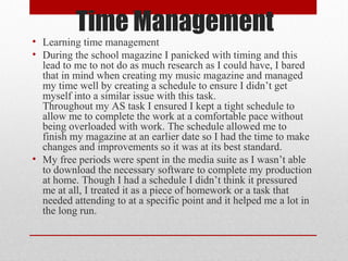 Time Management

• Learning time management
• During the school magazine I panicked with timing and this
lead to me to not do as much research as I could have, I bared
that in mind when creating my music magazine and managed
my time well by creating a schedule to ensure I didn’t get
myself into a similar issue with this task.
Throughout my AS task I ensured I kept a tight schedule to
allow me to complete the work at a comfortable pace without
being overloaded with work. The schedule allowed me to
finish my magazine at an earlier date so I had the time to make
changes and improvements so it was at its best standard.
• My free periods were spent in the media suite as I wasn’t able
to download the necessary software to complete my production
at home. Though I had a schedule I didn’t think it pressured
me at all, I treated it as a piece of homework or a task that
needed attending to at a specific point and it helped me a lot in
the long run.

 