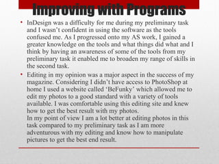 Improving with Programs
• InDesign was a difficulty for me during my preliminary task
and I wasn’t confident in using the software as the tools
confused me. As I progressed onto my AS work, I gained a
greater knowledge on the tools and what things did what and I
think by having an awareness of some of the tools from my
preliminary task it enabled me to broaden my range of skills in
the second task.
• Editing in my opinion was a major aspect in the success of my
magazine. Considering I didn’t have access to PhotoShop at
home I used a website called ‘BeFunky’ which allowed me to
edit my photos to a good standard with a variety of tools
available. I was comfortable using this editing site and knew
how to get the best result with my photos.
In my point of view I am a lot better at editing photos in this
task compared to my preliminary task as I am more
adventurous with my editing and know how to manipulate
pictures to get the best end result.

 