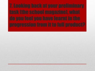 7. Looking back at your preliminary
task (the school magazine), what
do you feel you have learnt in the
progression from it to full product?

 