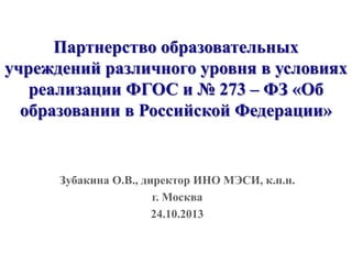 Партнерство образовательных
учреждений различного уровня в условиях
реализации ФГОС и № 273 – ФЗ «Об
образовании в Российской Федерации»

Зубакина О.В., директор ИНО МЭСИ, к.п.н.
г. Москва
24.10.2013

 