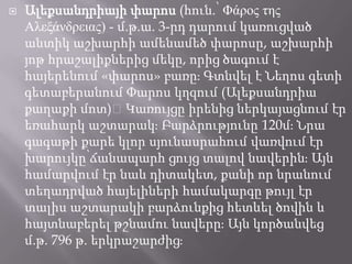 

Ալեքսանդրիայի փարոս (հուն.՝ Φάπορ τηρ
Αλεξάνδπειαρ) - մ.թ.ա. 3-րդ դարում կառուցված
անտիկ աշխարհի ամենամեծ փարոսը, աշխարհի
յոթ հրաշալիքներից մեկը, որից ծագում է
հայերենում «փարոս» բառըֈ Գտնվել է Նեղոս գետի
գետաբերանում Փարոս կղզում (Ալեքսանդրիա
քաղաքի մոտ)։Կառույցը իրենից ներկայացնում էր
եռահարկ աշտարակֈ Բարձրությունը 120մֈ Նրա
գագաթի քարե կլոր սյունասրահում վառվում էր
խարույկը՝ճանապարհ ցույց տալով նավերինֈ Այն
համարվում էր նաև դիտակետ, քանի որ նրանում
տեղադրված հայելիների համակարգը թույլ էր
տալիս աշտարակի բարձունքից հետևել ծովին և
հայտնաբերել թշնամու նավերըֈ Այն կործանվեց
մ.թ. 796 թ. երկրաշարժիցֈ

 