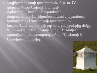 

Հալիկառնասոսի դամբարան, մ. թ. ա. IV
դարում Փոքր Ասիայի հարավարևմտյան Կարիա երկրամասի
մայրաքաղաք Հալիկառնասոսումերկրամասի
կառավարիչ Մավսոլոսի դամբարանհուշարձան, աշխարհի յոթ հրաշալիքներից մեկըֈ
Կառուցվել է Մավսոլոսի կնոջ՝ Արթեմիսիայի
պատվերով, ճարտարապետներ Պիթեասի և
Սատիրոսի կողմիցֈ

 